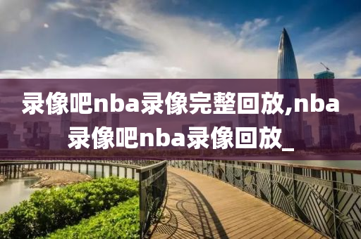 录像吧nba录像完整回放,nba录像吧nba录像回放_